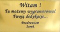 ORYGINALNA  TABLICZKA Z GRAWEREM
Wygrawerujemy twoją dedykacja  na ozdobnej złotej tabliczce.
Zamieścimy ją na tle obrazu lub na życzenie na odwrocie.
Optymalnie możemy zamieścić 20 słów (do uzgodnienia)
Rozmiar: 100mm x 50mm, 
OPCJA DODATKOWO PŁATNA
