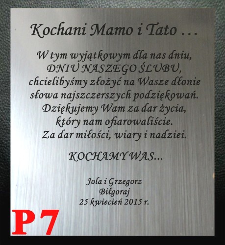 DEDYKACJA GRAWEROWANA - Kochana Mamo i Tato …   
W tym wyjątkowym dla nas dniu,
DNIU NASZEGO ŚLUBU,
chcielibyśmy złożyć na Wasze dłonie
słowa najszczerszych podziękowań
Dziękujemy Wam za dar życia...