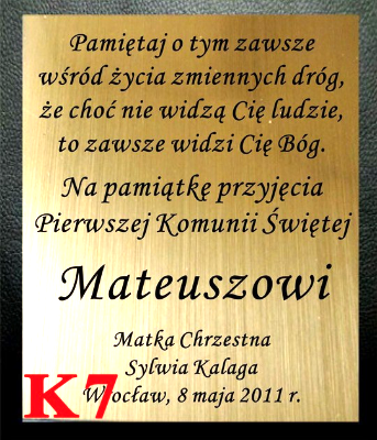 DEDYKACJA GRAWEROWANA - Na pamiątkę przyjęcia
Pierwszej Komunii Świętej ... Pamiętaj o tym zawsze
wśród życia zmiennych dróg,
że choć nie widzą Cię ludzie,
to zawsze widzi Cię Bóg.  