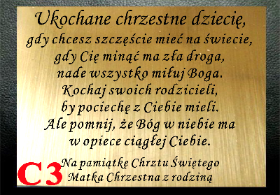 DEDYKACJA GRAWEROWANA ... Ukochane chrzestne dziecię, 
gdy chcesz szczęście mieć na świecie, 
gdy Cię minąć ma zła droga, 
nade wszystko miłuj Boga. 
Kochaj swoich rodzicieli, 
by pociechę z Ciebie mieli. 